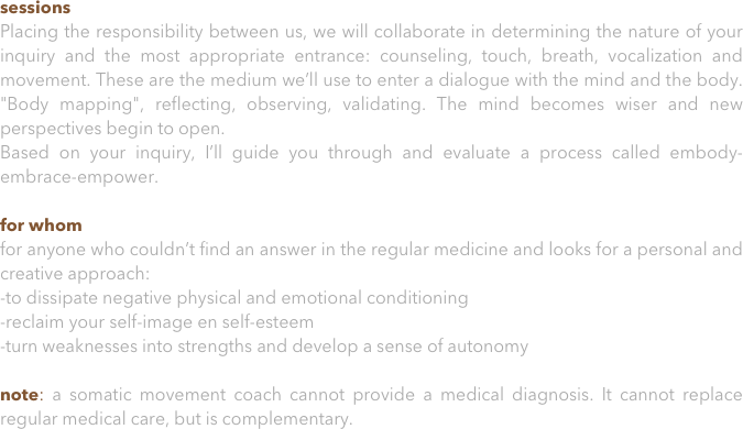 sessions
Placing the responsibility between us, we will collaborate in determining the nature of your inquiry and the most appropriate entrance: counseling, touch, breath, vocalization and movement. These are the medium we’ll use to enter a dialogue with the mind and the body. "Body mapping", reflecting, observing, validating. The mind becomes wiser and new perspectives begin to open. 
Based on your inquiry, I’ll guide you through and evaluate a process called embody-embrace-empower. 

for whom
for anyone who couldn’t find an answer in the regular medicine and looks for a personal and creative approach:
-to dissipate negative physical and emotional conditioning
-reclaim your self-image en self-esteem
-turn weaknesses into strengths and develop a sense of autonomy 
note: a somatic movement coach cannot provide a medical diagnosis. It cannot replace regular medical care, but is complementary.